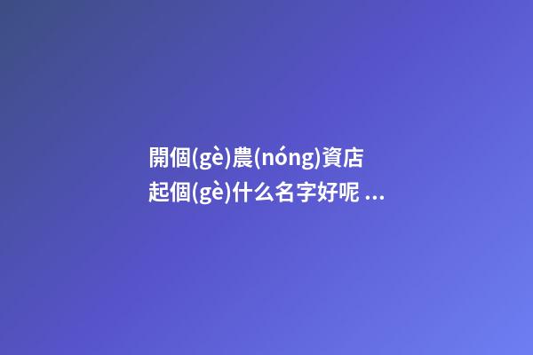開個(gè)農(nóng)資店起個(gè)什么名字好呢 農(nóng)資店起個(gè)響亮的名字